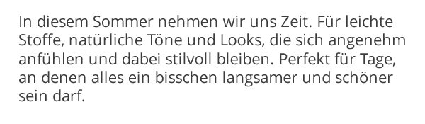 In diesem Sommer nehmen wir uns Zeit. Für leichte Stoffe, natürliche Töne und Looks, die sich angenehm anfühlen und dabei stilvoll bleiben. Perfekt für Tage an denen, alles ein bisschen langsamer und schöner sein darf.