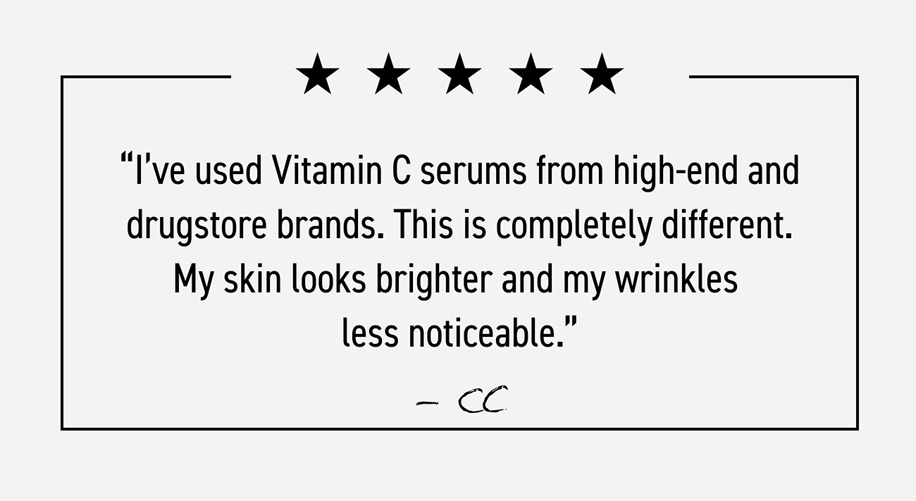 Five-star customer review: I've used vitamin c serums from high-end and drugstore brands. This is completely different. My skin looks brighter and my wrinkles less noticeable.