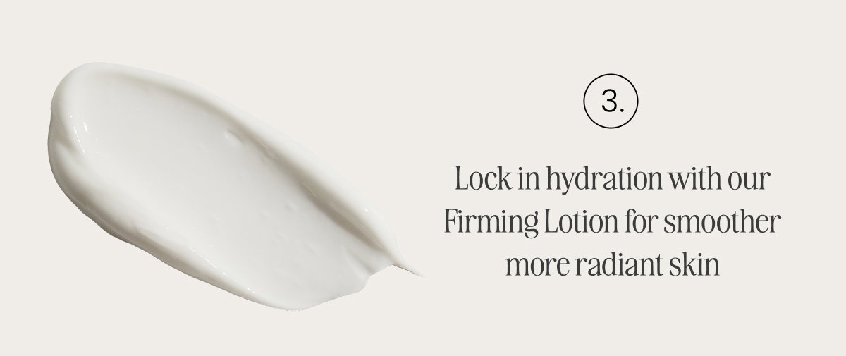 Lock in hydration with our Firming Lotion for smoother more radiant skin