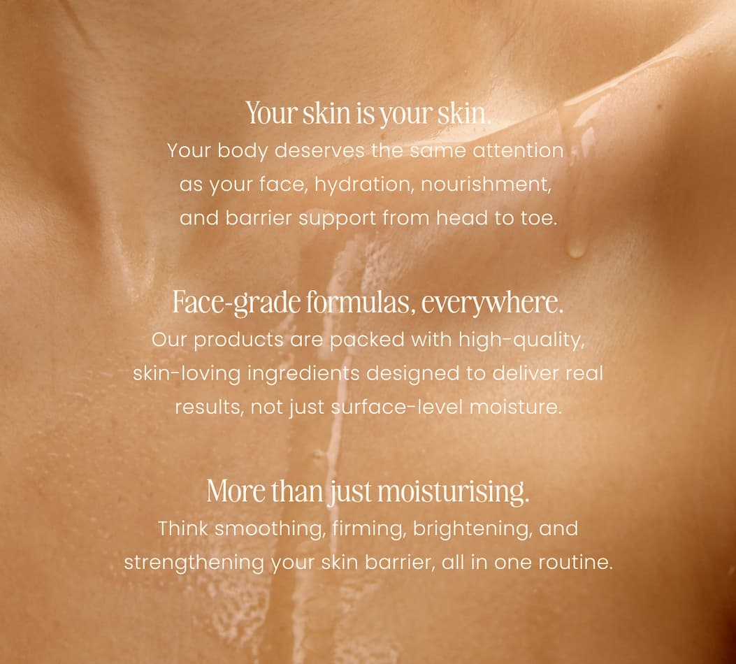 Your skin is your skin. Your body deserves the same attention  as your face, hydration, nourishment,  and barrier support from head to toe. Face-grade formulas, everywhere. Our products are packed with high-quality, skin-loving ingredients designed to deliver real results, not just surface-level moisture. More than just moisturising. Think smoothing, firming, brightening, and strengthening your skin barrier, all in one routine.