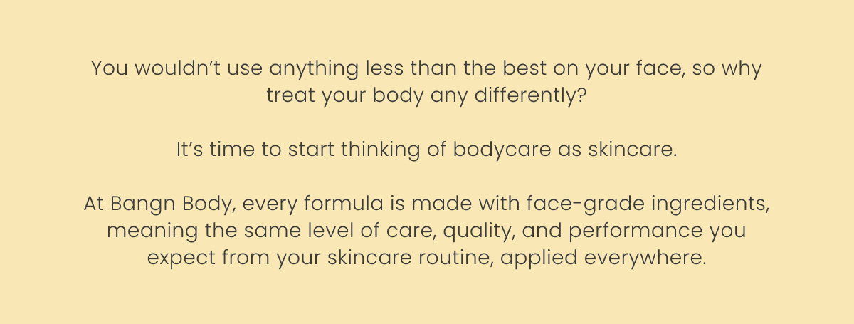 You wouldn’t use anything less than the best on your face, so why treat your body any differently?  It’s time to start thinking of bodycare as skincare.  At Bangn Body, every formula is made with face-grade ingredients, meaning the same level of care, quality, and performance you expect from your skincare routine, applied everywhere.