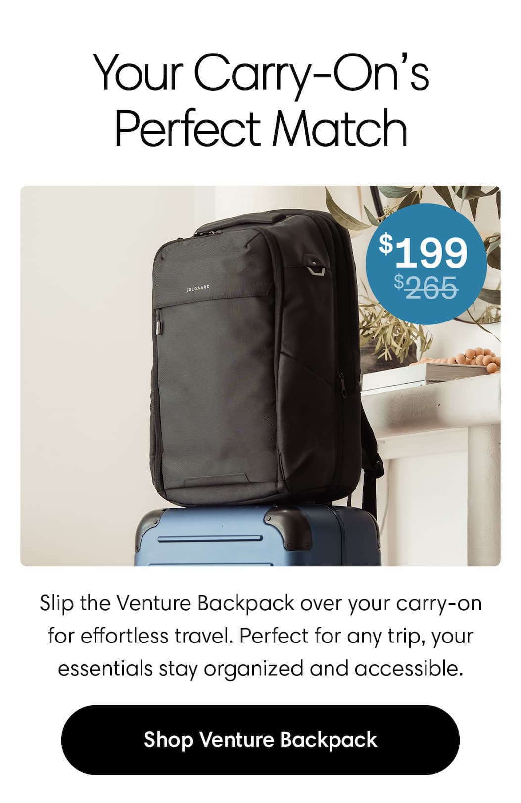 Your Carry On's perfect match. Slip the Venture Backpack over your carry-on for effortless travel. Perfect for any trip, your essentials stay organized and accessible. Shop now. 