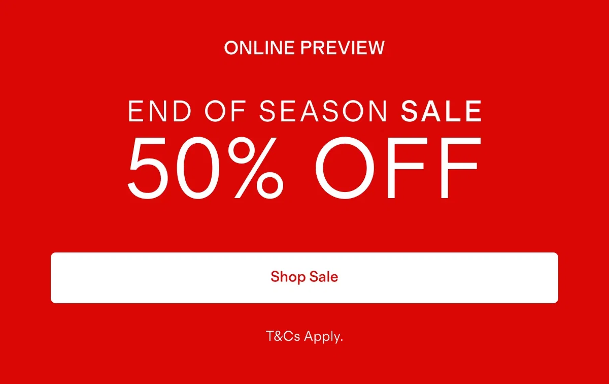 ONLINE PREVIEW    |   END OF SEASON SALE 50% OFF    |   Shop Sale   |  T&Cs Apply.