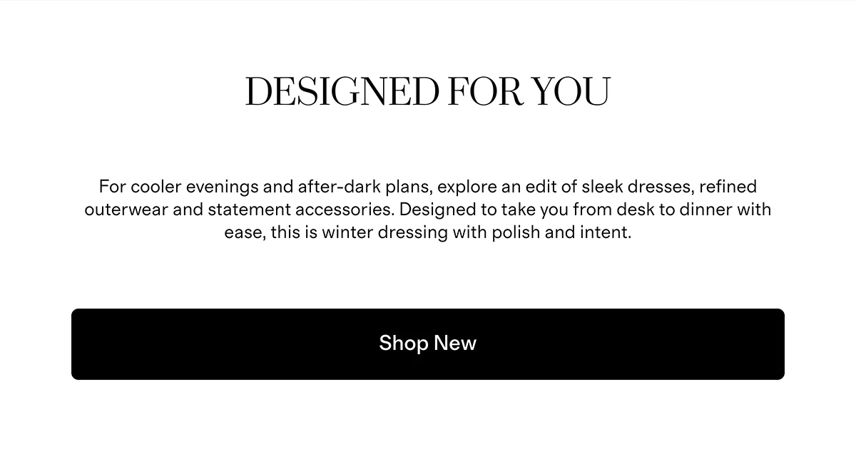 Designed for You  |  For cooler evenings and after-dark plans, explore an edit of sleek dresses, refined outerwear and statement accessories. Designed to take you from desk to dinner with ease, this is winter dressing with polish and intent.  |  Shop New 