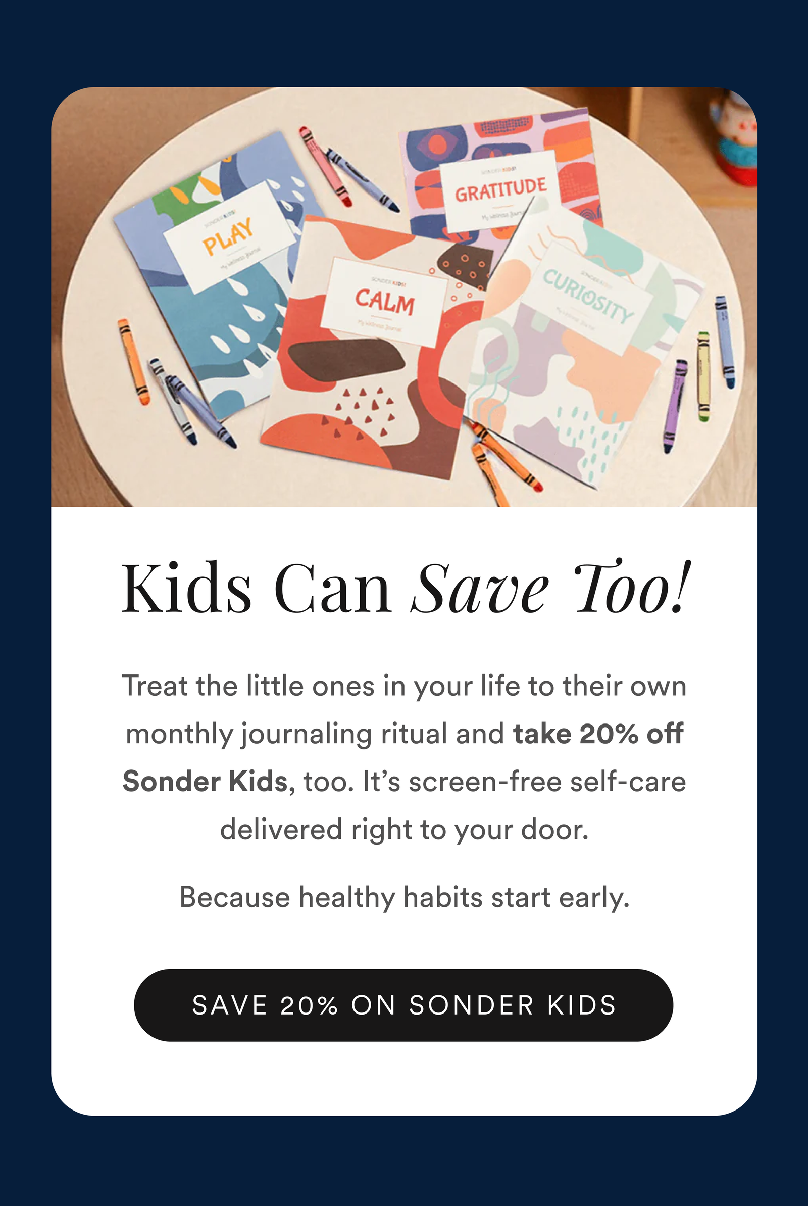 Kids Can Save Too! Treat the little ones in your life to their own monthly journaling ritual and take 20% off Sonder Kids, too. It’s screen-free self-care delivered right to your door. Because healthy habits start early. Save 20%.
