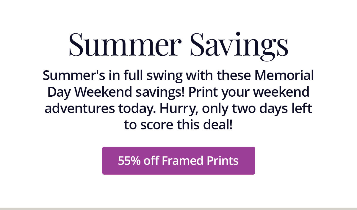 Summer's in full swing with these Memorial Day Weekend savings! Print your weekend adventures today. Hurry, only two days left to score this deal! 55% off Framed Prints