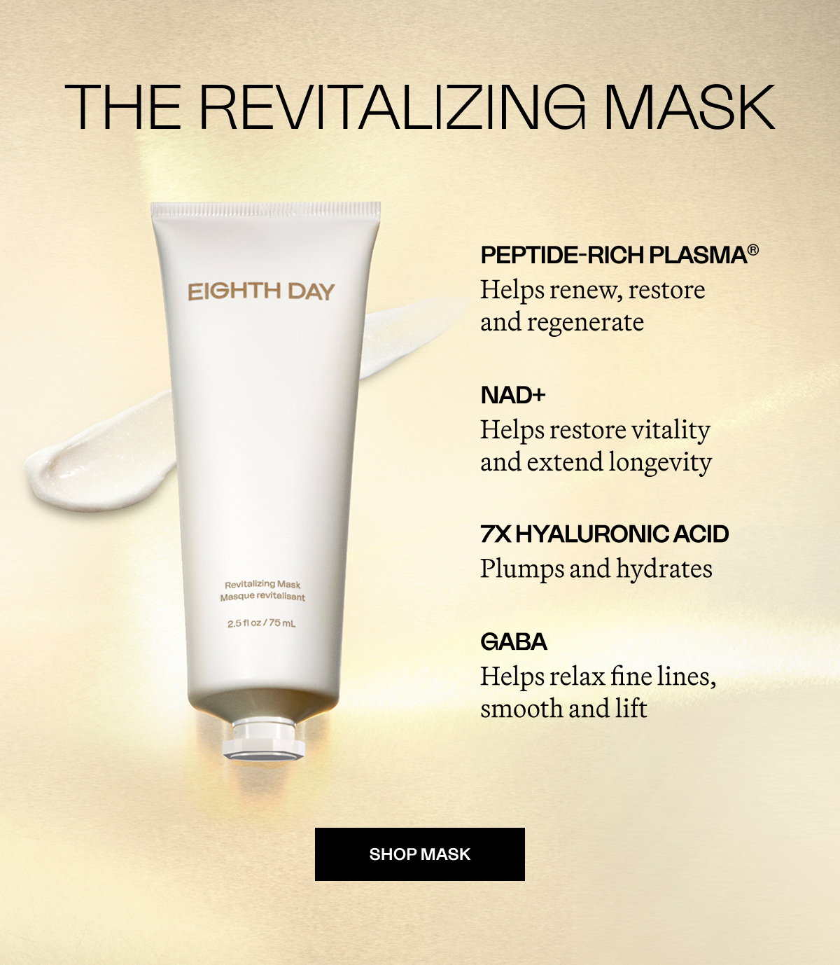 The Revitalizing Mask PEPTIDE-RICH PLASMA® Helps renew, restore  and regenerate NAD+ Helps restore vitality and extend longevity 7x Hyaluronic Acid Plumps and hydrates GABA Helps relax fine lines, smooth and lift SHOP MASK