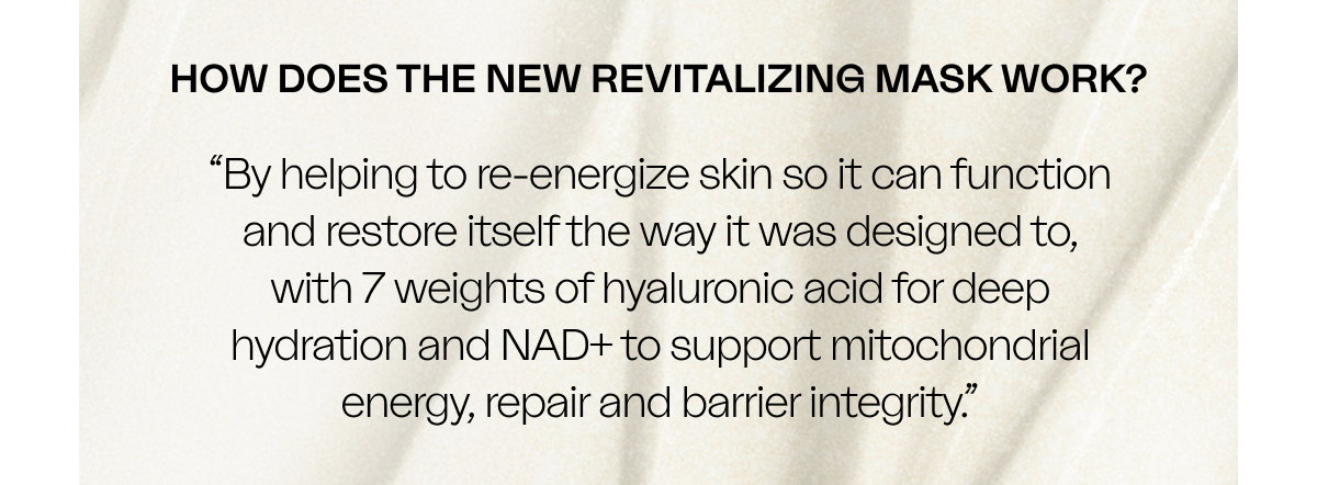 HOW DOES THE NEW REVITALIZING MASK WORK? “By helping to re-energize skin so it can function and restore itself the way it was designed to, with 7 weights of hyaluronic acid for deep hydration and NAD+ to support mitochondrial energy, repair and barrier integrity.”