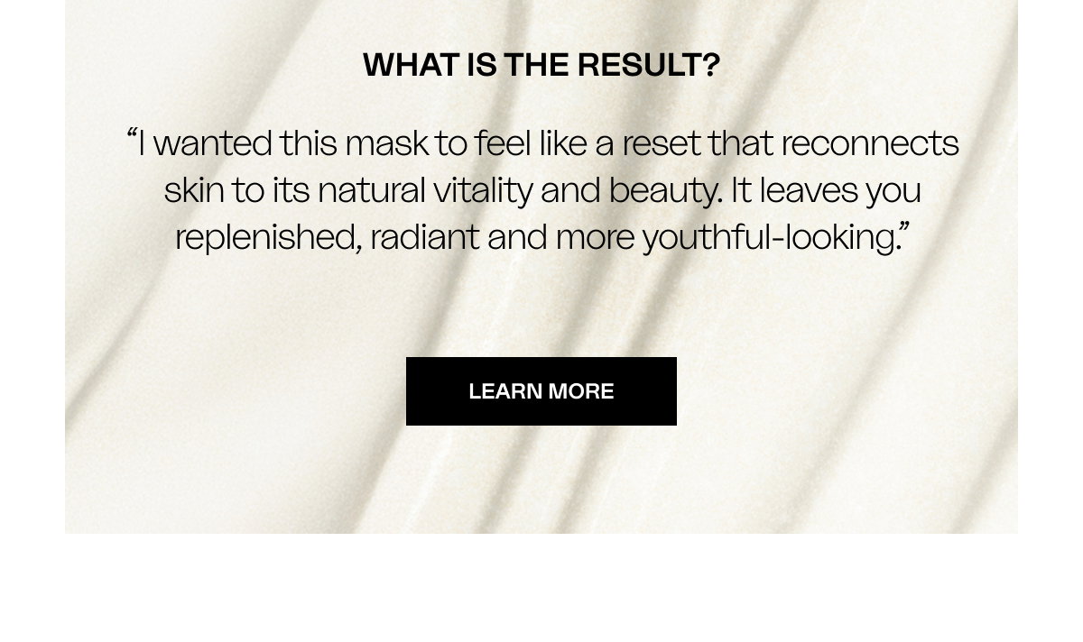 WHAT IS THE RESULT? “I wanted this mask to feel like a reset that reconnects skin to its natural vitality and beauty. It leaves you replenished, radiant and more youthful-looking.”