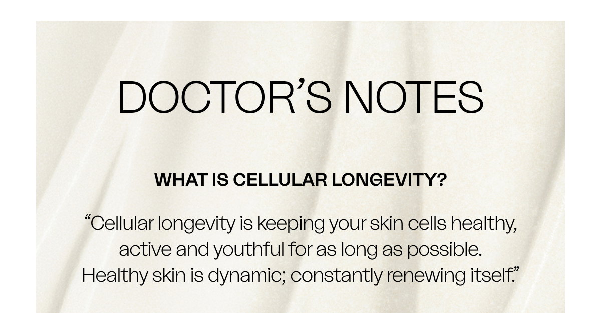 WHAT IS CELLULAR LONGEVITY? “Cellular longevity is keeping your skin cells healthy, active and youthful for as long as possible. Healthy skin is dynamic; constantly renewing itself.”
