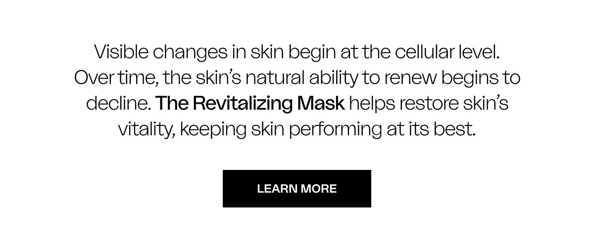 Visible changes in skin begin at the cellular level. Over time, the skin’s natural ability to renew begins to decline. The Revitalizing Mask helps restore skin’s vitality, keeping skin performing at its best.