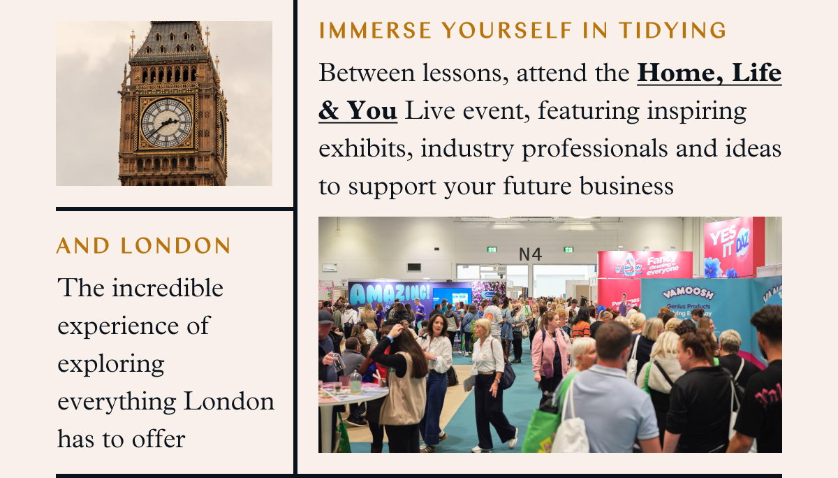 Immerse Yourself in Tidying and London: Between lessons, attend the Home, Life & You Live event, featuring inspiring exhibits, industry professionals and ideas to support your future business The incredible experience of exploring everything London has to offer