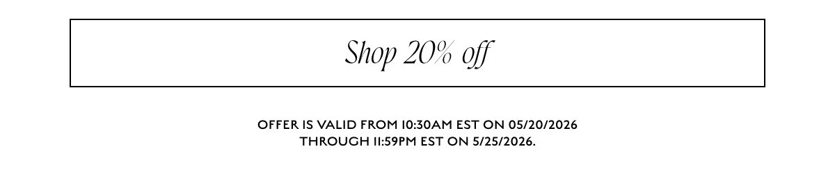 Shop 20% off OFFER IS VALID FROM 10:30AM EST ON 05/20/2026 THROUGH 11:59PM EST ON 5/25/2026.