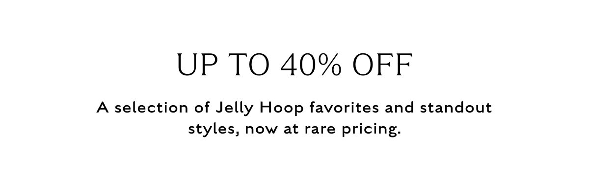 UP TO 40% OFF A selection of Jelly Hoop favorites and standout styles, now at rare pricing.
