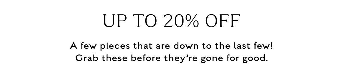 UP TO 20% OFF A few pieces that are down to the last few! Grab these before they're gone for good.