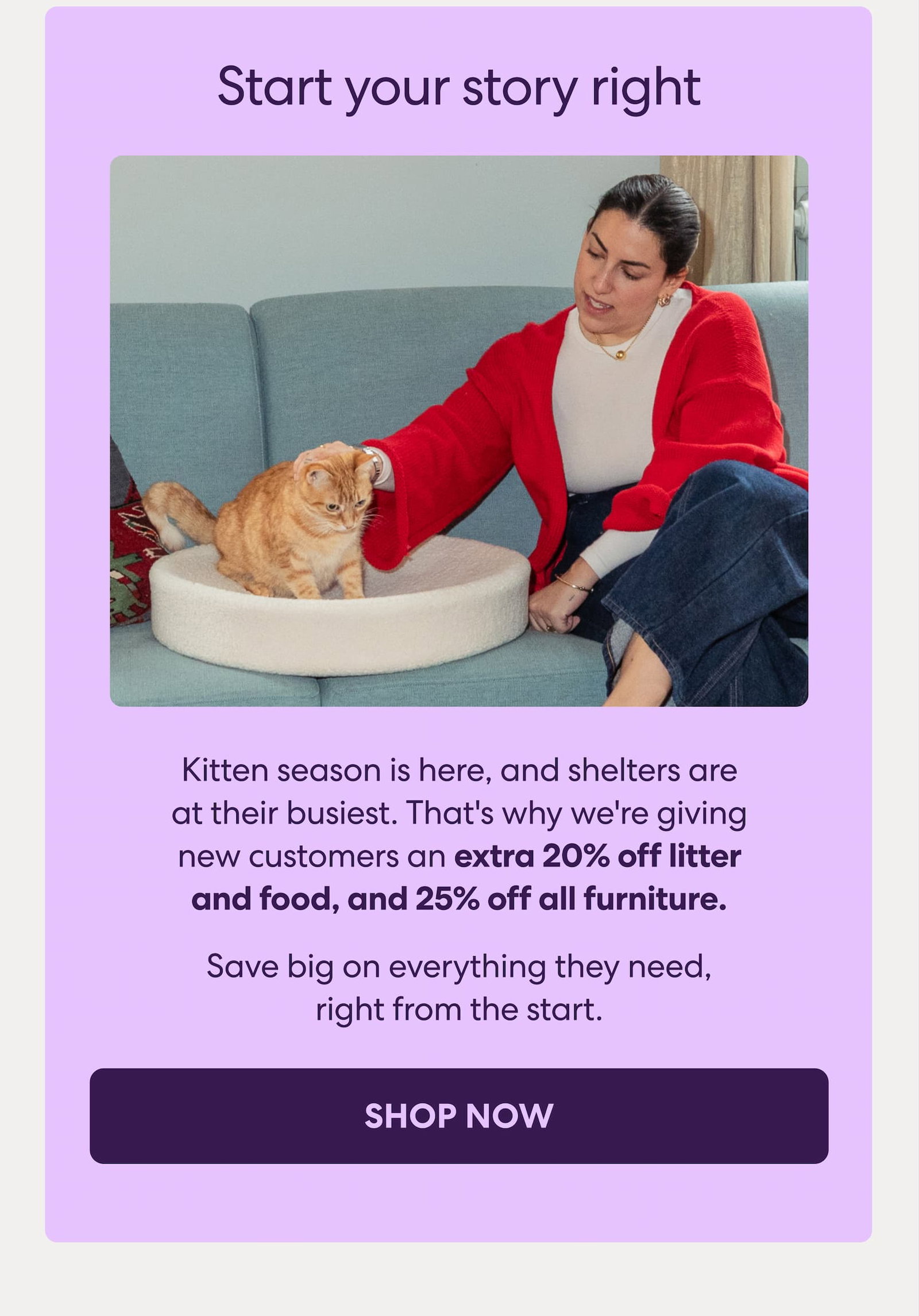 Kitten season is here, and shelters are at their busiest. That's why we're giving new customers an extra 20% off litter and food, and 25% off all furniture. 