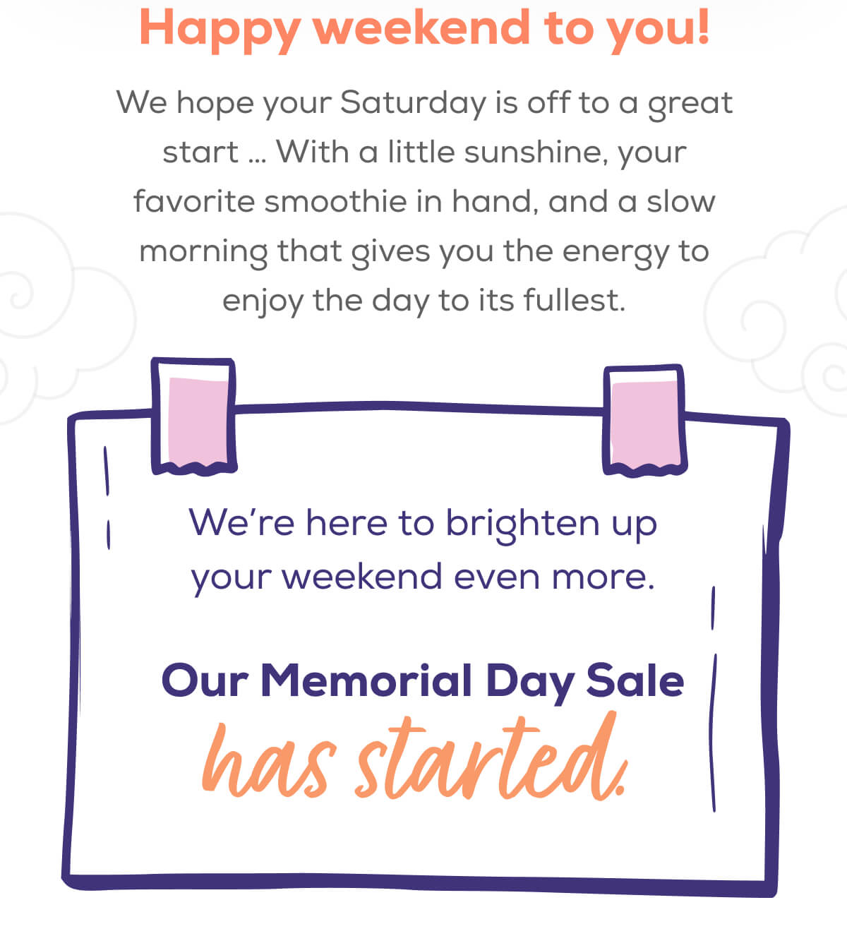 Happy weekend to you!  We hope your Saturday is off to a great start … With a little sunshine, your favorite smoothie in hand, and a slow morning that gives you the energy to enjoy the day to its fullest.  We’re here to brighten up your weekend even more.  Our Memorial Day Sale has started.