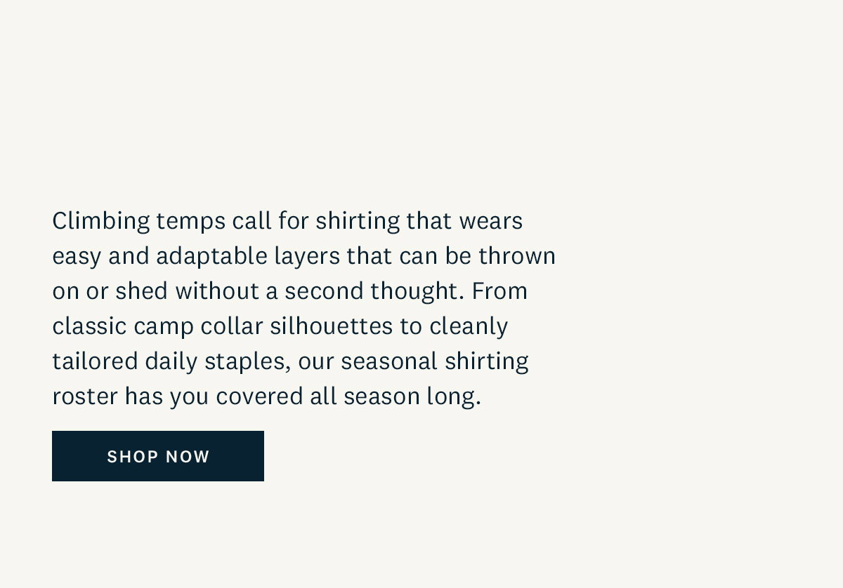 Climbing temps call for shirting that wears easy and adaptable layers that can be thrown on or shed without a second thought. From classic camp collar silhouettes to cleanly tailored daily staples, out seasonal shirting roster has you covered all season long. Shop Now. 