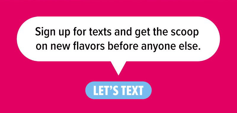 Sign up for texts and get the scoop on new flavors before anyone else. Let's text!