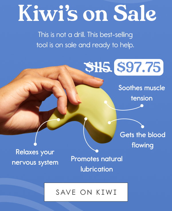 Kiwi’s on Sale [callout] $115 $97.75  This is not a drill. This best-selling tool is on sale and ready to help.  – Soothes muscle tension – Gets the blood flowing – Promotes natural lubrication – Relaxes your nervous system