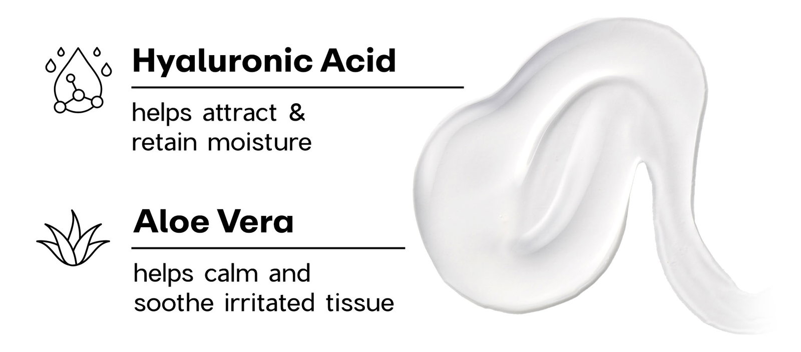 Hyaluronic Acid - helps attract & retain moisture; Aloe Vera - helps calm and soothe irritated tissue.