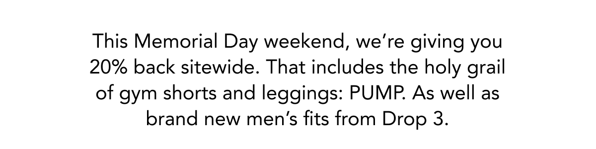 This Memorial Day weekend, we’re giving you 20% back sitewide. That includes the holy grail of gym shorts and leggings: PUMP. As well as brand new men’s fits from Drop 3.