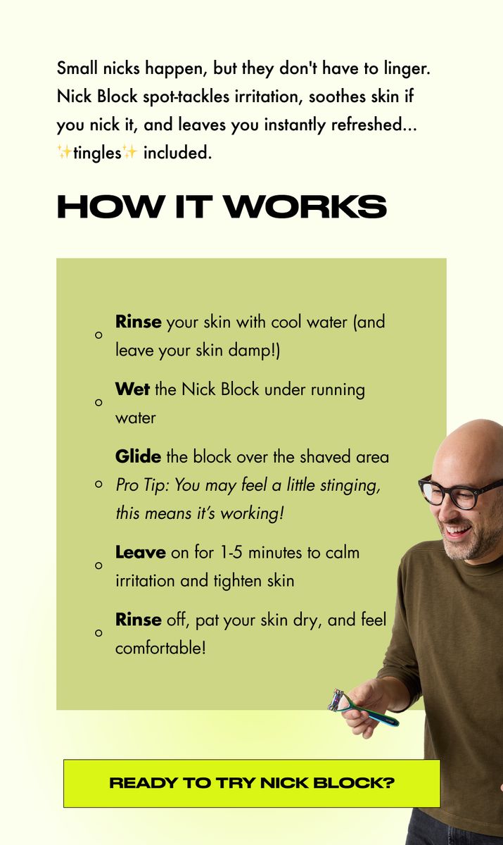 Small nicks happen, but they don't have to linger. Nick Block spot-tackles irritation, soothes skin if you nick it, and leaves you instantly refreshed... tingles included.