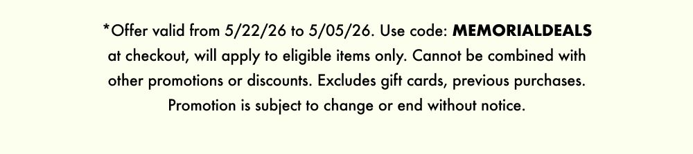 *Offer valid from 5/22/26 to 5/05/26. Use code: MEMORIALDEALS at checkout, will apply to eligible items only. Cannot be combined with other promotions or discounts. Excludes gift cards, previous purchases. Promotion is subject to change or end without notice.