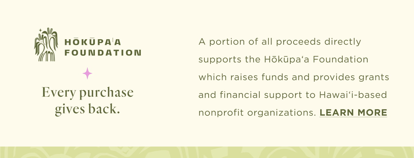 A portion of all proceeds directly supports the Hōkūpaʻa Foundation which raises funds and provides grants and financial support to Hawaiʻi-based nonprofit organizations. learn more