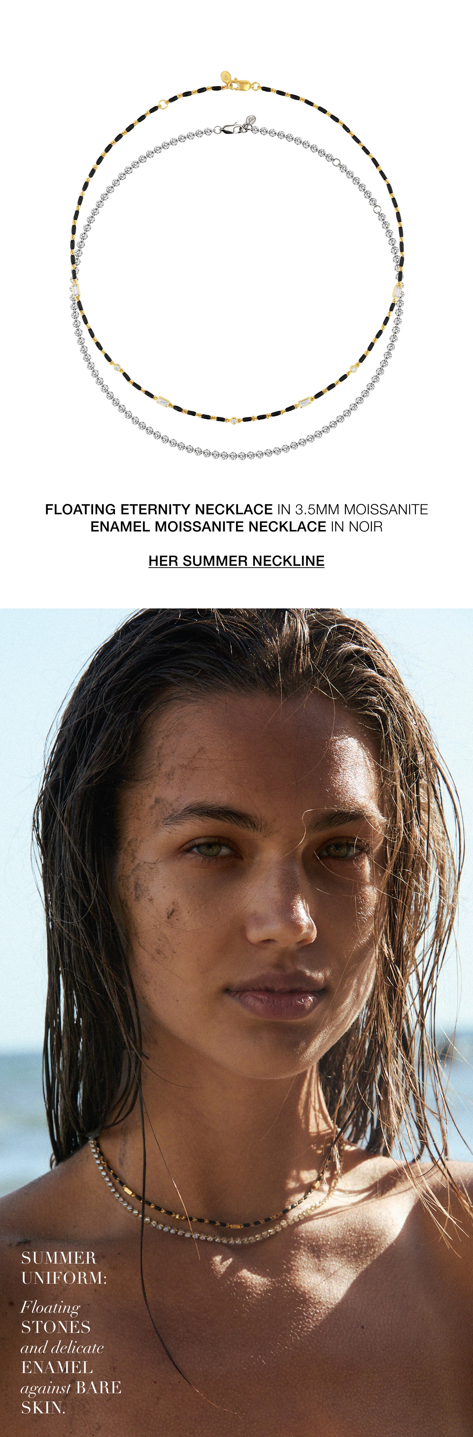 Summer uniform: floating stones and delicate enamel against bare skin. Shop her summer neckline: the Floating Eternity Necklace in 3.5M Moissanit or the Enamel Moissanite Necklace in Noir. 