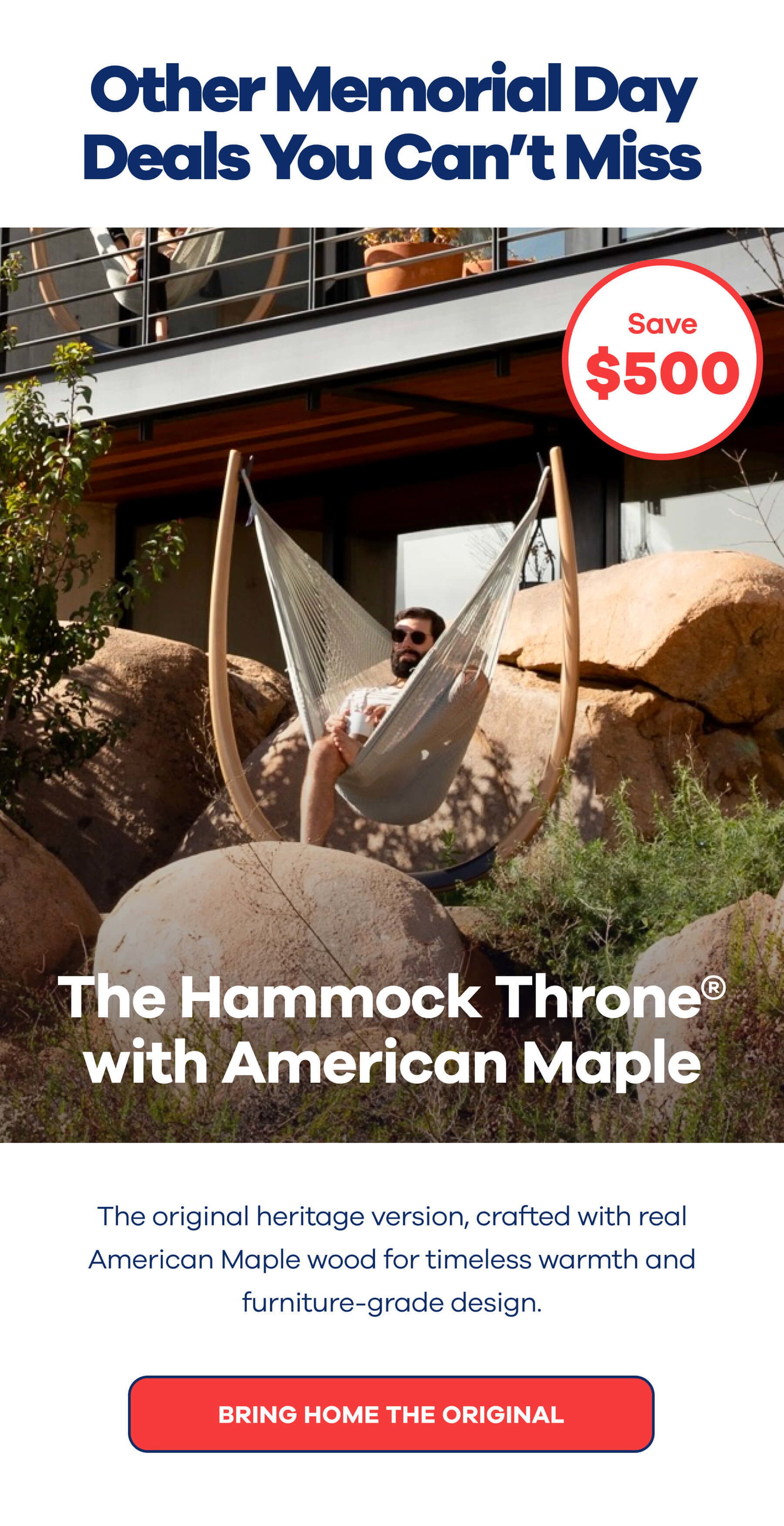 Other Memorial Day Deals You Can’t Miss The Hammock Throne® with American Maple >>Badge: $500 OFF<< The original heritage version, crafted with real American Maple wood for timeless warmth and furniture-grade design. BRING HOME THE ORIGINAL