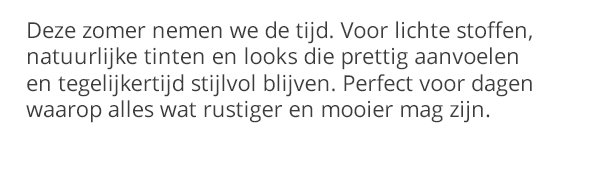 Deze zomer nemen we de tijd. Voor lichte stoffen, natuurlijke tinten en looks die prettig aanvoelen en tegelijkertijd stijlvol blijven. Perfect voor dagen waarop alles wat rustiger en mooier mag zijn.