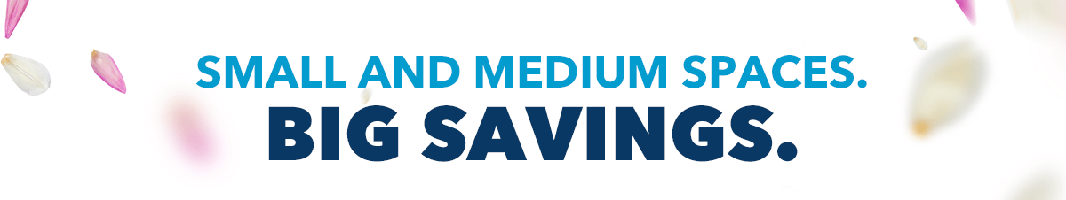 SMALL AND MEDIUM SPACES. BIG SAVINGS.
