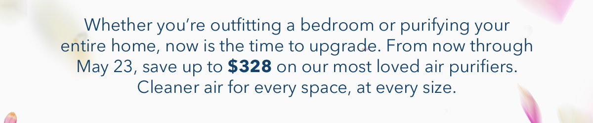 Whether you're outfitting a bedroom or purifying your entire home, now is the time to upgrade. From now through May 23, save up to $328 on our most loved air purifiers. Cleaner air for every space, at every size.