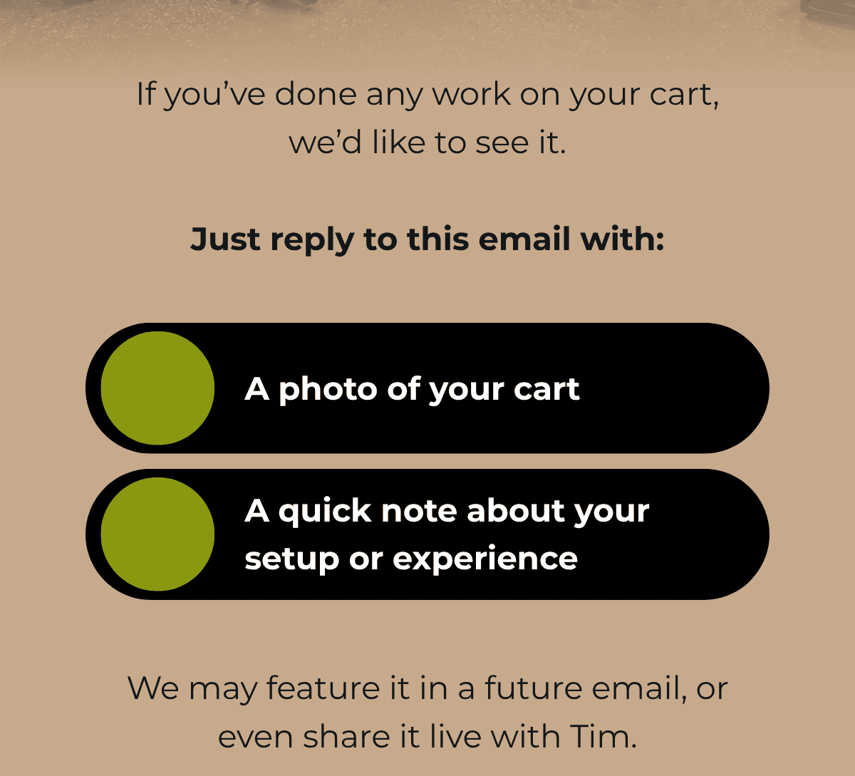 If you’ve done any work on your cart, we’d like to see it.  Just reply to this email with:  • A photo of your cart   • A quick note about your setup or experience  We may feature it in a future email, or even share it live with Tim.