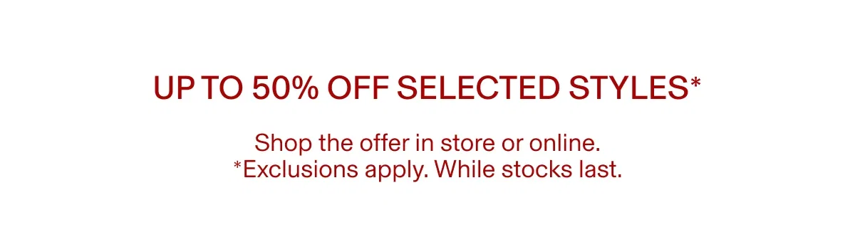 Up to 50% off selected styles* | Shop the offer in store or online. *Exclusions apply. While stocks last.