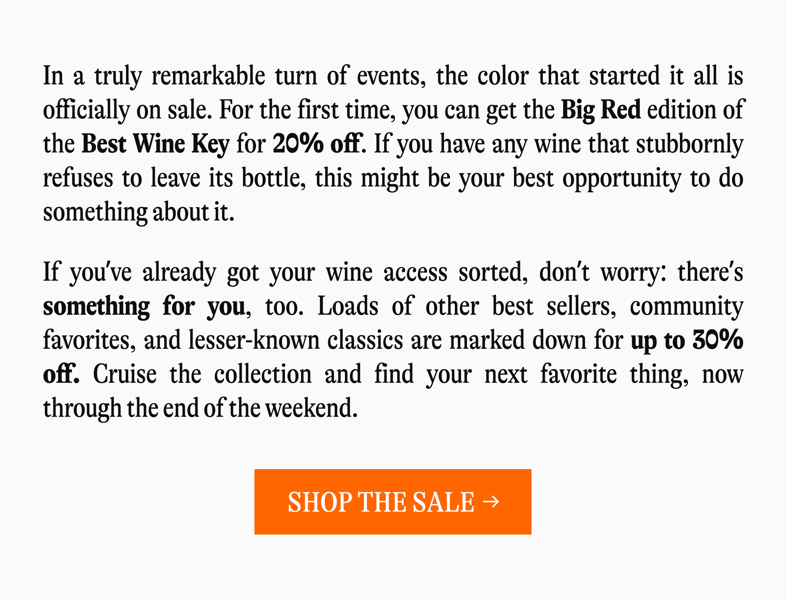 In a truly remarkable turn of events, the color that started it all is officially on sale. For the first time, you can get the Big Red edition of the Best Wine Key for 20% off. If you have any wine that stubbornly refuses to leave its bottle, this might be your best opportunity to do something about it. If you've already got your wine access sorted, don't worry: there's something for you, too. Loads of other best sellers, community favorites, and lesser-known classics are marked down for up to 30% off. Cruise the collection and find your next favorite thing, now through the end of the weekend [SHOP THE SALE →]