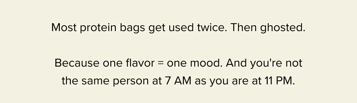 Most protein bags get used twice. Then ghosted. - Because one flavor = one mood. And you're not the same person at 7 AM as you are at 11 PM.