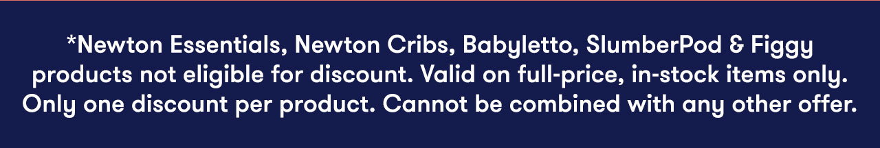 *Newton Essentials, Newton Cribs, Babyletto, SlumberPod & Figgy products not eligible for discount. Valid on full-price, in-stock items only. Only one discount per product. Cannot be combined with any other offer.