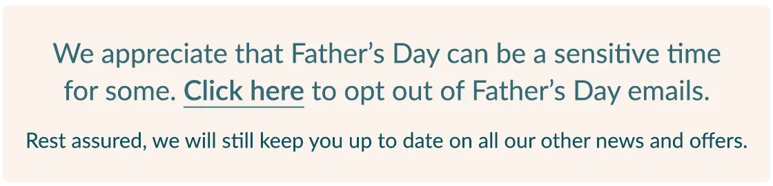 We appreciate that Father's Day can be a sensitive time for some. CLICK HERE to opt out of Father's Day e-mails. | Rest assured, we will still keep you up to date on all of our other news and offers.