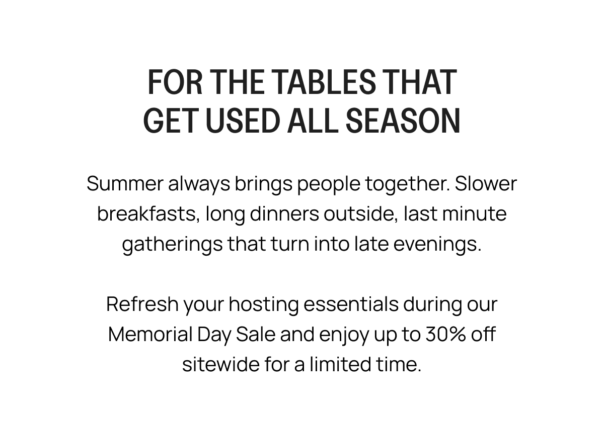 FOR THE TABLES THAT GET USED ALL SEASON Summer always brings people together. Slower breakfasts, long dinners outside, last minute gatherings that turn into late evenings. Refresh your hosting essentials during our Memorial Day Sale and enjoy up to 30% off sitewide for a limited time.
