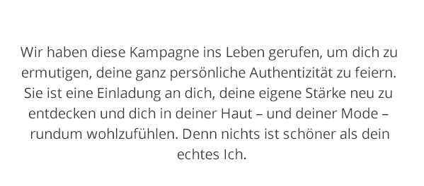 Wir haben diese Kampagne ins Leben gerufen, um dich zu ermutigen, deine ganz persönliche Authentizität zu feiern. Sie ist eine Einladung an dich, deine eigene Stärke neu zu entdecken und dich in deiner Haut - und in deiner Mode - rundum wohlzufühlen. Denn nichts ist schöner als dein echtes Ich.