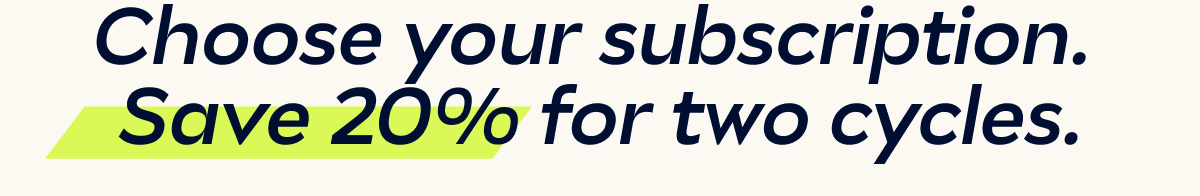 Choose your subscription.  Save 20% for two cycles.