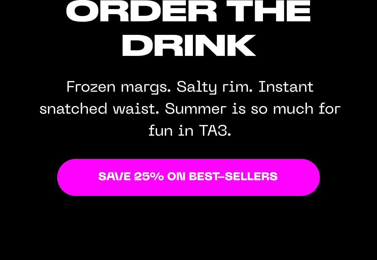 Frozen margs. Salty rim. Instant snatched waist. Summer is fun in TA3. Save 25% on best-sellers.