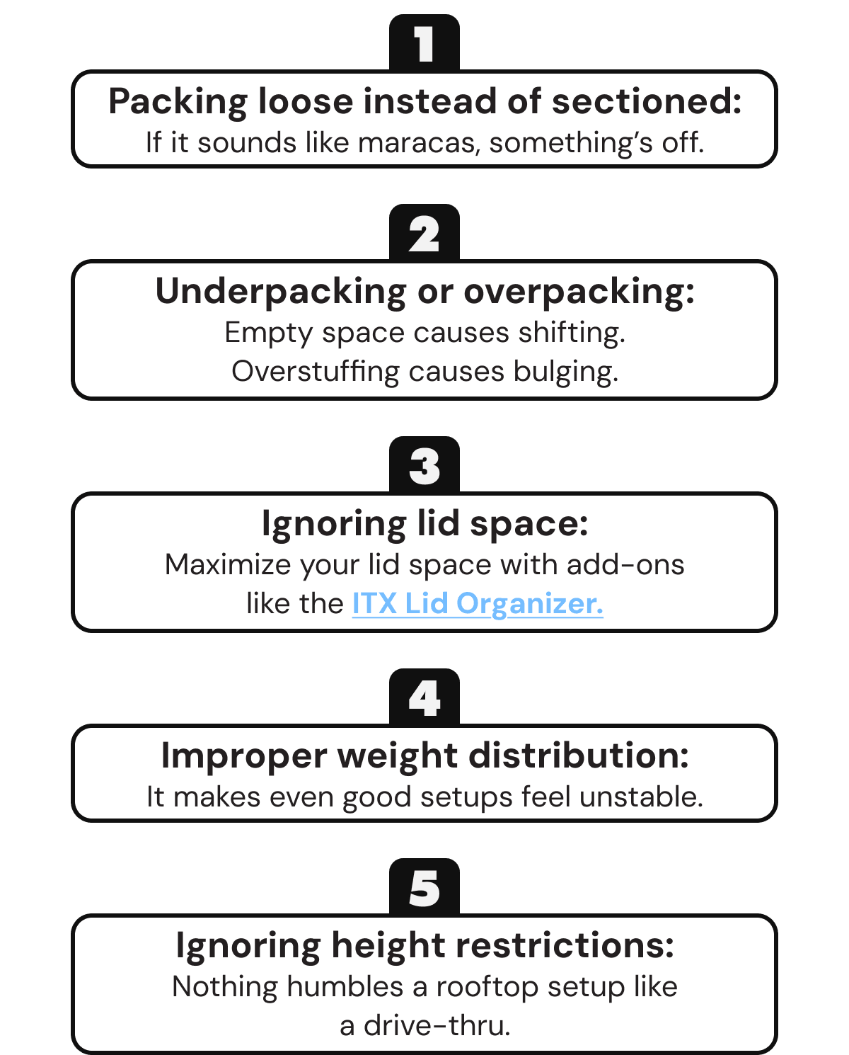 Packing loose instead of sectioned: If it sounds like maracas, something’s off.   Underpacking or overpacking: Empty space causes shifting. Overstuffing causes bulging.   Ignoring lid space: Maximize your lid space with add-ons like the ITX Lid Organizer.   Improper weight distribution: It makes even good setups feel unstable.   Ignoring height restrictions: Nothing humbles a rooftop setup like a drive-thru.
