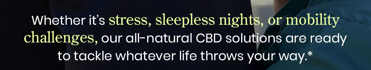 Whether it’s stress, sleepless nights, or mobility challenges, our all-natural CBD solutions are ready to tackle whatever life throws your way.*