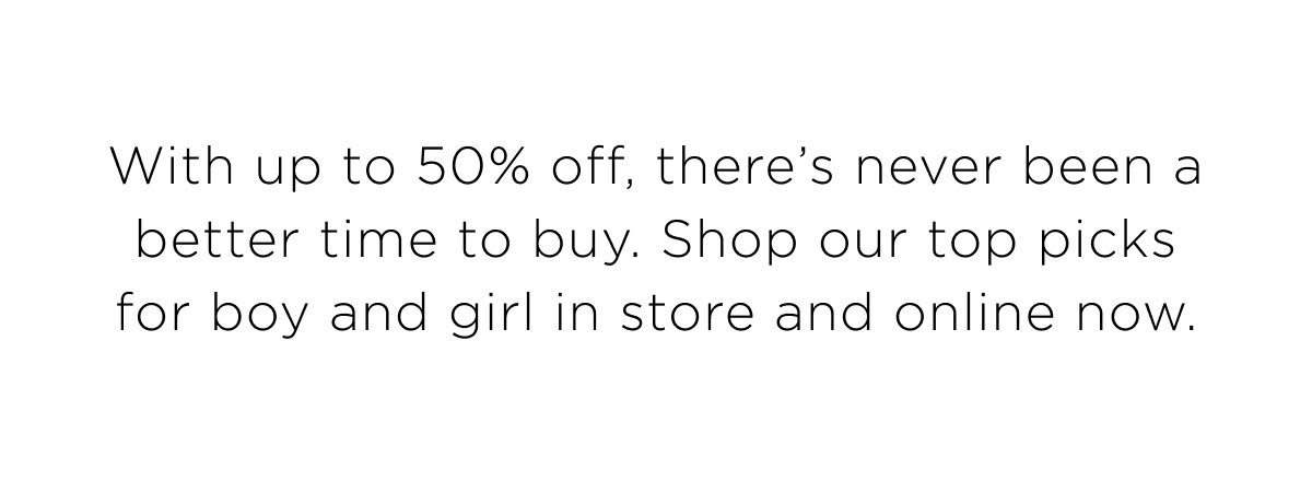 End of Season Sale is here! Up to 50% Off. Shop our top picks for boy and girl in store and online now.