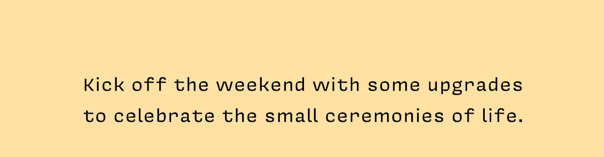 Kick off the weekend with some upgrades to celebrate the small ceremonies of life.