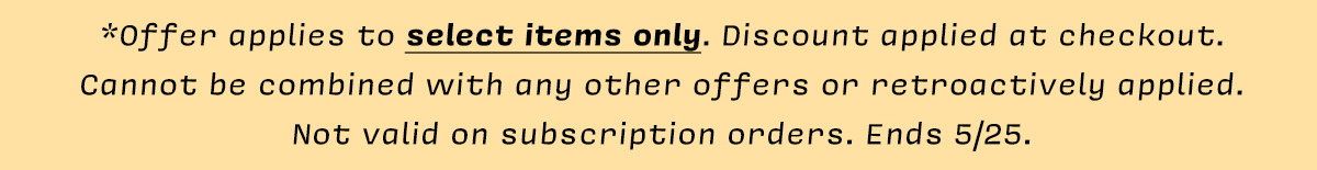 *Offer applies to select items only. Discount applied at checkout.  Cannot be combined with any other offers or retroactively applied. Not valid on subscription orders. Ends 5/25.