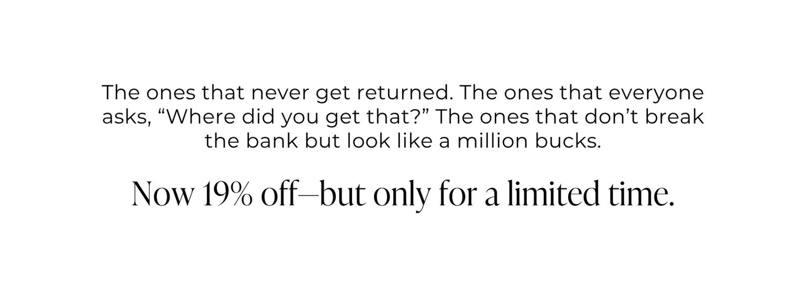 The ones that never get returned. The ones that everyone asks, “Where did you get that?” The ones that don’t break the bank but look like a million bucks.  Now 19% off—but only for a limited time.